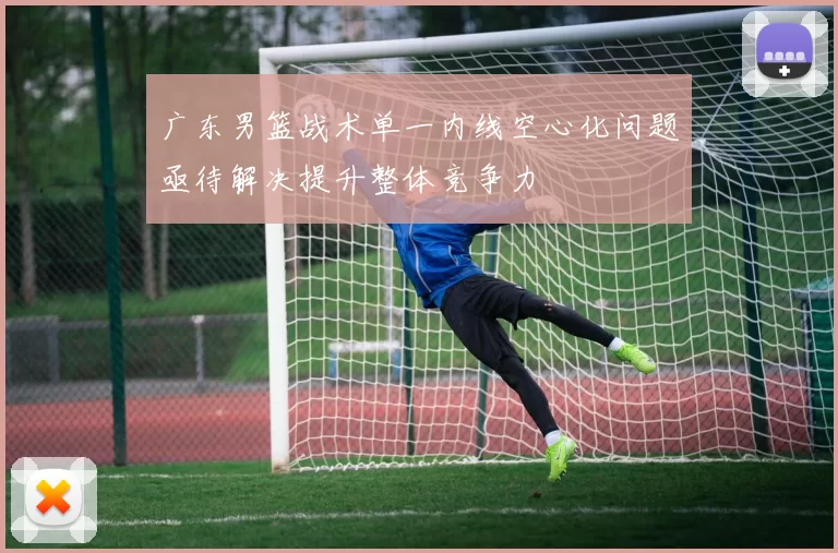 广东男篮战术单一内线空心化问题亟待解决提升整体竞争力