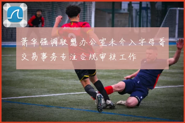 萧华强调联盟办公室未介入字母哥交易事务专注合规审核工作