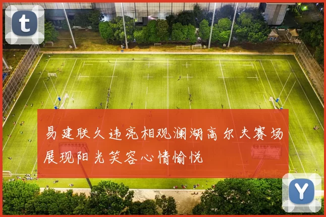 易建联久违亮相观澜湖高尔夫赛场展现阳光笑容心情愉悦