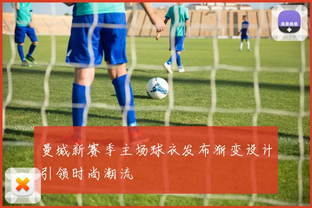 曼城新赛季主场球衣发布渐变设计引领时尚潮流