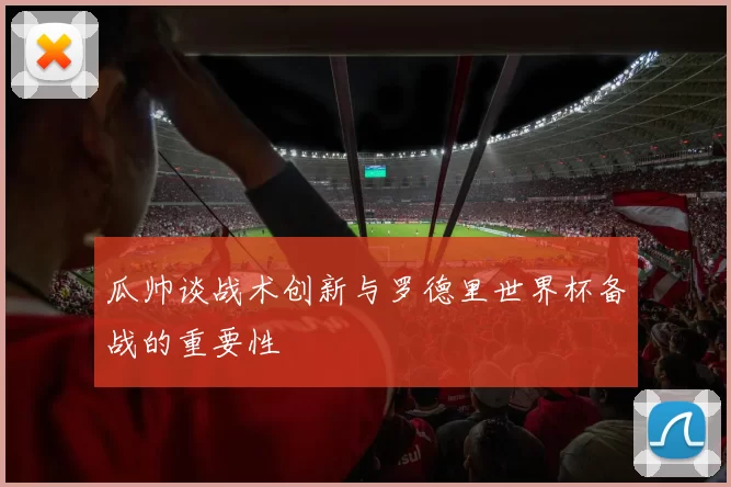 瓜帅谈战术创新与罗德里世界杯备战的重要性