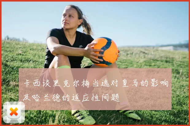 卡西谈里克尔梅当选对皇马的影响及哈兰德的适应性问题