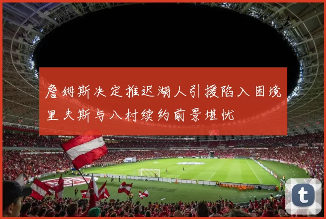 詹姆斯决定推迟湖人引援陷入困境里夫斯与八村续约前景堪忧