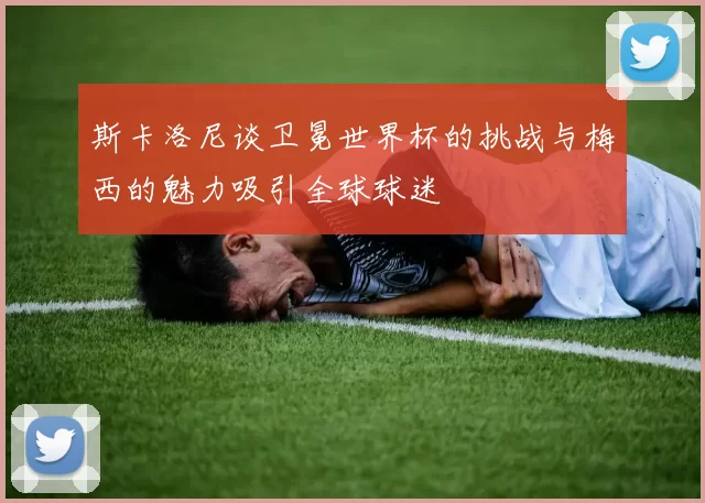 斯卡洛尼谈卫冕世界杯的挑战与梅西的魅力吸引全球球迷