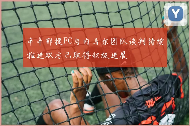 辛辛那提FC与内马尔团队谈判持续推进双方已取得积极进展