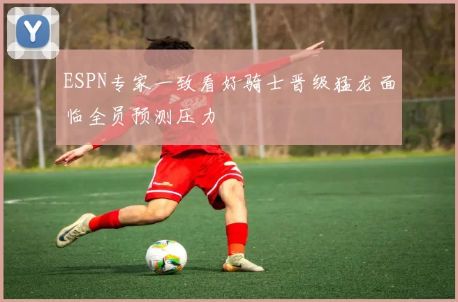 ESPN专家一致看好骑士晋级猛龙面临全员预测压力