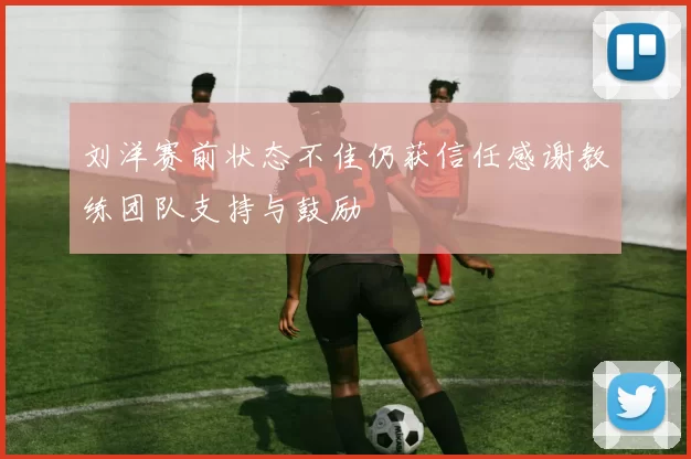 刘洋赛前状态不佳仍获信任感谢教练团队支持与鼓励