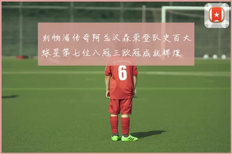 利物浦传奇阿兰汉森荣登队史百大球星第七位八冠三欧冠成就辉煌