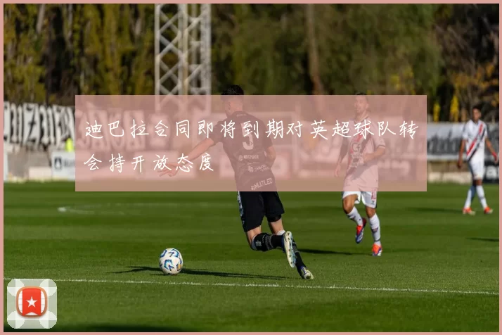 迪巴拉合同即将到期对英超球队转会持开放态度
