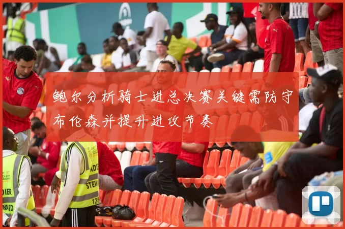 鲍尔分析骑士进总决赛关键需防守布伦森并提升进攻节奏